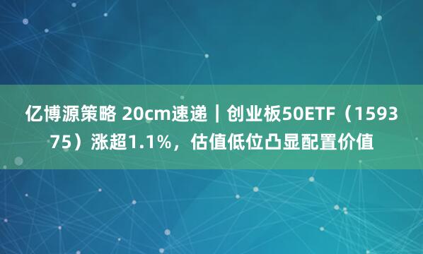 亿博源策略 20cm速递｜创业板50ETF（159375）涨超1.1%，估值低位凸显配置价值