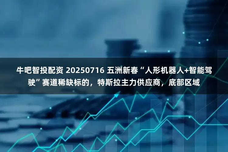 牛吧智投配资 20250716 五洲新春“人形机器人+智能驾驶”赛道稀缺标的，特斯拉主力供应商，底部区域