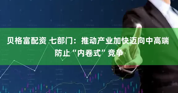 贝格富配资 七部门：推动产业加快迈向中高端 防止“内卷式”竞争