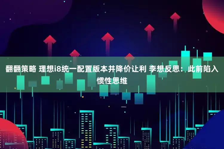 翻翻策略 理想i8统一配置版本并降价让利 李想反思：此前陷入惯性思维