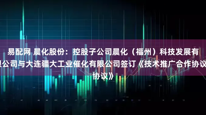 易配网 晨化股份：控股子公司晨化（福州）科技发展有限公司与大连疆大工业催化有限公司签订《技术推广合作协议》