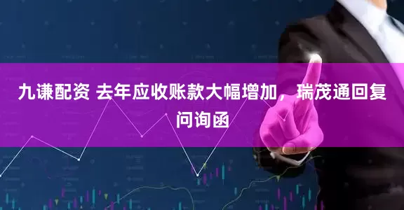 九谦配资 去年应收账款大幅增加，瑞茂通回复问询函