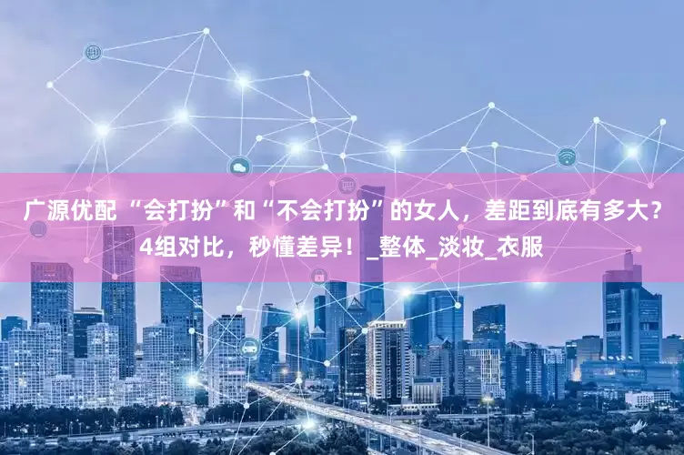 广源优配 “会打扮”和“不会打扮”的女人，差距到底有多大？4组对比，秒懂差异！_整体_淡妆_衣服