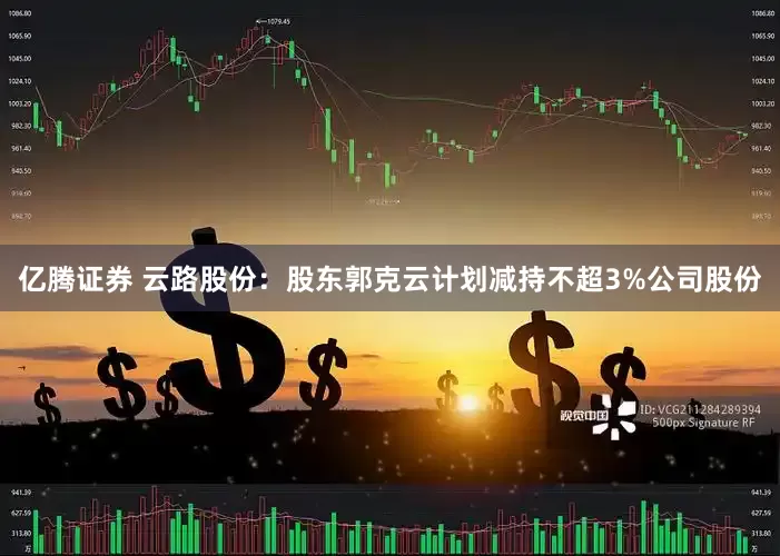 亿腾证券 云路股份：股东郭克云计划减持不超3%公司股份