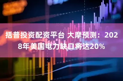 括普投资配资平台 大摩预测：2028年美国电力缺口将达20%