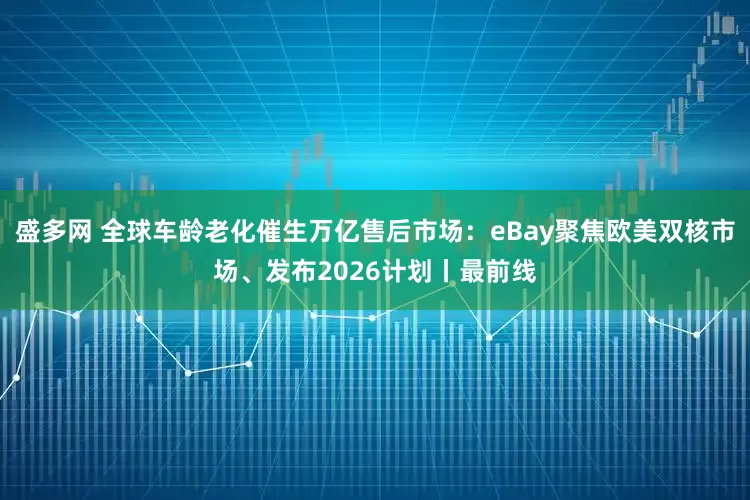 盛多网 全球车龄老化催生万亿售后市场：eBay聚焦欧美双核市场、发布2026计划丨最前线