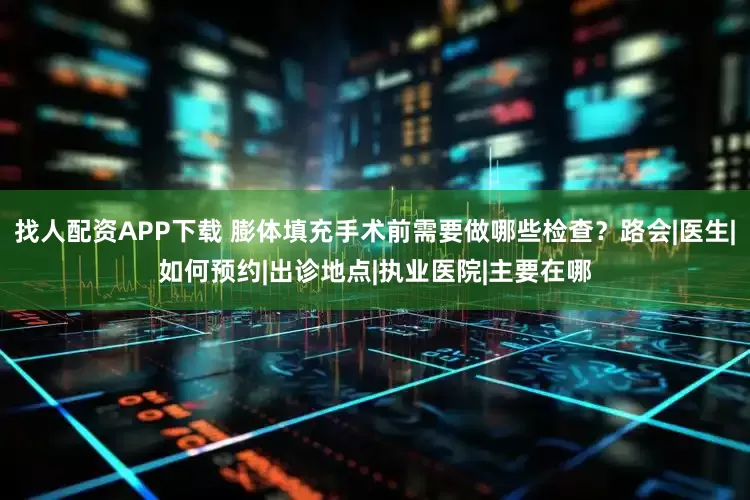找人配资APP下载 膨体填充手术前需要做哪些检查？路会|医生|如何预约|出诊地点|执业医院|主要在哪