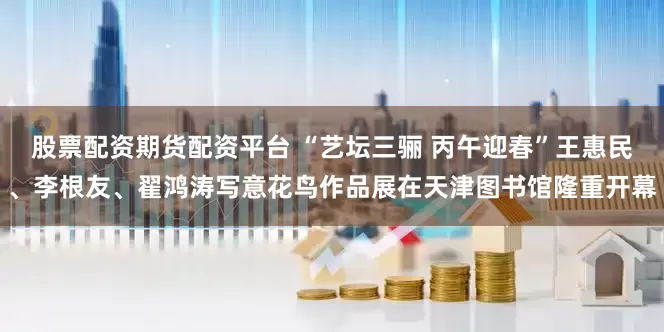 股票配资期货配资平台 “艺坛三骊 丙午迎春”王惠民、李根友、翟鸿涛写意花鸟作品展在天津图书馆隆重开幕
